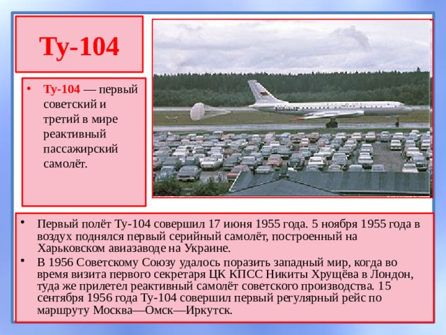 Ту-104 Ту-104  — первый советский и третий в мире реактивный пассажирский самолёт. Первый полёт Ту-104 совершил 17 июня 1955 года. 5 ноября 1955 года в воздух поднялся первый серийный самолёт, построенный на Харьковском авиазаводе на Украине. В 1956 Советскому Союзу удалось поразить западный мир, когда во время визита первого секретаря ЦК КПСС Никиты Хрущёва в Лондон, туда же прилетел реактивный самолёт советского производства. 15 сентября 1956 года Ту-104 совершил первый регулярный рейс по маршруту Москва—Омск—Иркутск. 