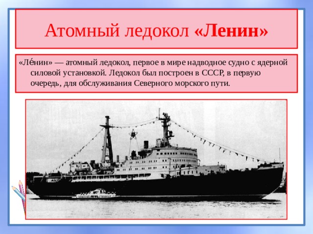 Атомный ледокол «Ленин» «Ле́нин» — атомный ледокол, первое в мире надводное судно с ядерной силовой установкой. Ледокол был построен в СССР, в первую очередь, для обслуживания Северного морского пути. 