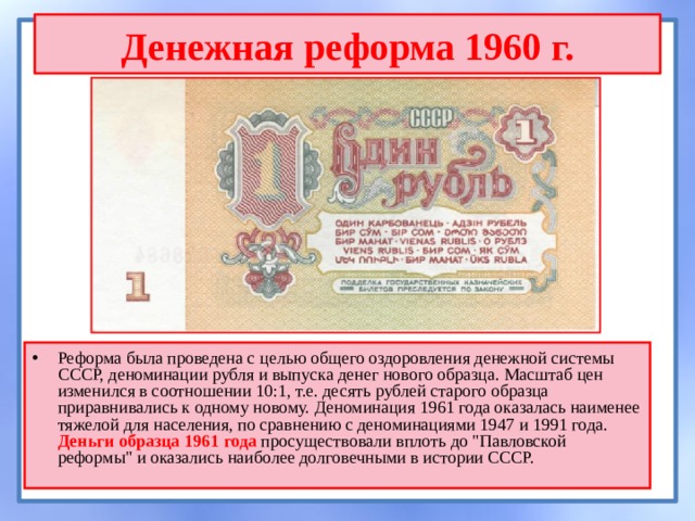 Денежная реформа 1960 г. Реформа была проведена с целью общего оздоровления денежной системы СССР, деноминации рубля и выпуска денег нового образца. Масштаб цен изменился в соотношении 10:1, т.е. десять рублей старого образца приравнивались к одному новому. Деноминация 1961 года оказалась наименее тяжелой для населения, по сравнению с деноминациями 1947 и 1991 года. Деньги образца 1961 года просуществовали вплоть до 
