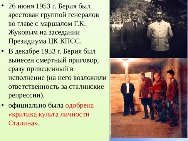 26 июня 1953 г. Берия был арестован группой генералов во главе с маршалом Г.К. Жуковым на заседании Президиума ЦК КПСС. В декабре 1953 г. Берия был вынесен смертный приговор, сразу приведенный в исполнение (на него возложили ответственность за сталинские репрессии). официально была одобрена «критика культа личности Сталина» . 