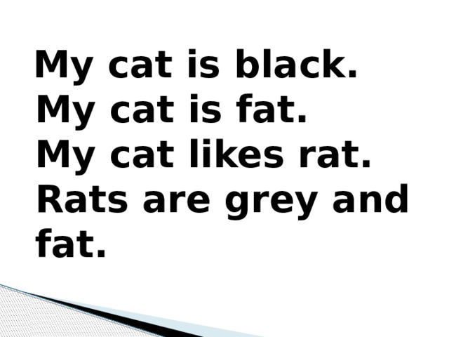  My cat is black.   My cat is fat.  My cat likes rat.   Rats are grey and fat. 