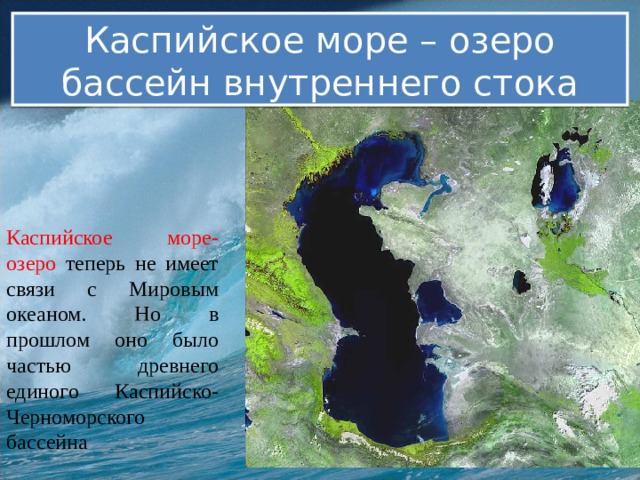Каспийское море – озеро бассейн внутреннего стока Каспийское море-озеро теперь не имеет связи с Мировым океаном. Но в прошлом оно было частью древнего единого Каспийско-Черноморского бассейна 