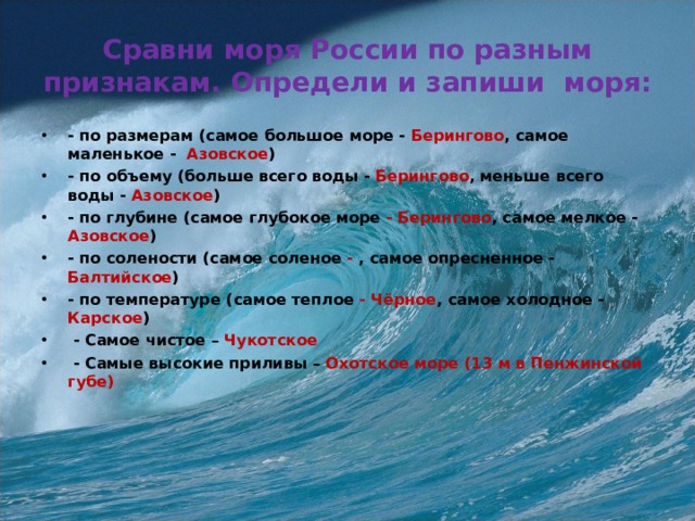  Сравни моря России по разным признакам. Определи и запиши моря:   - по размерам (самое большое море - Берингово , самое маленькое - Азовское ) - по объему (больше всего воды - Берингово , меньше всего воды - Азовское ) - по глубине (самое глубокое море - Берингово , самое мелкое - Азовское ) - по солености (самое соленое - , самое опресненное - Балтийское ) - по температуре (самое теплое - Чёрное , самое холодное - Карское )  - Самое чистое – Чукотское  - Самые высокие приливы – Охотское море (13 м в Пенжинской губе)  
