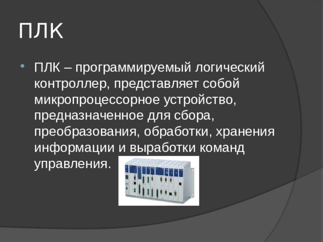 ПЛК ПЛК – программируемый логический контроллер, представляет собой микропроцессорное устройство, предназначенное для сбора, преобразования, обработки, хранения информации и выработки команд управления. 