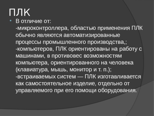 ПЛК В отличие от:  -микроконтроллера, областью применения ПЛК обычно являются автоматизированные процессы промышленного производства,;  -компьютеров, ПЛК ориентированы на работу с машинами, в противовес возможностям компьютера, ориентированного на человека (клавиатура, мышь, монитор и т. п.);  -встраиваемых систем — ПЛК изготавливается как самостоятельное изделие, отдельно от управляемого при его помощи оборудования. 