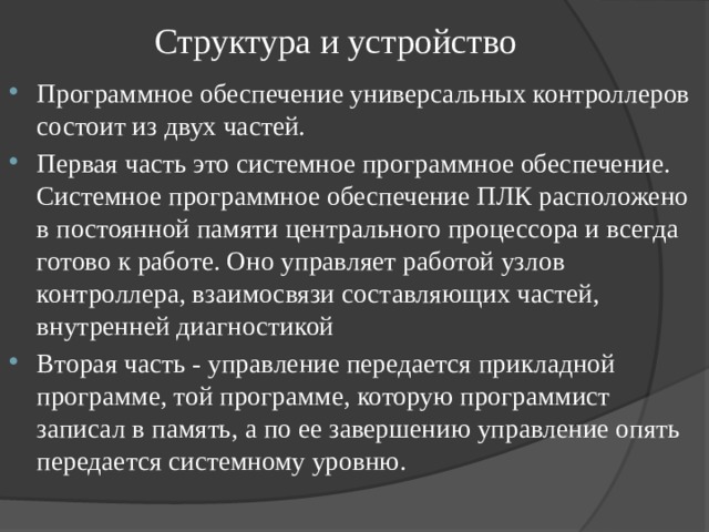 Структура и устройство Программное обеспечение универсальных контроллеров состоит из двух частей. Первая часть это системное программное обеспечение. Системное программное обеспечение ПЛК расположено в постоянной памяти центрального процессора и всегда готово к работе. Оно управляет работой узлов контроллера, взаимосвязи составляющих частей, внутренней диагностикой Вторая часть - управление передается прикладной программе, той программе, которую программист записал в память, а по ее завершению управление опять передается системному уровню. 