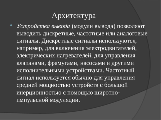 Архитектура Устройства вывода  (модули вывода) позволяют выводить дискретные, частотные или аналоговые сигналы. Дискретные сигналы используются, например, для включения электродвигателей, электрических нагревателей, для управления клапанами, фрамугами, насосами и другими исполнительными устройствами. Частотный сигнал используется обычно для управления средней мощностью устройств с большой инерционностью с помощью широтно-импульсной модуляции. 