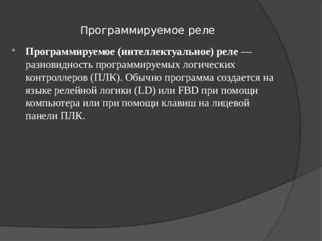 Программируемое реле Программируемое (интеллектуальное) реле  — разновидность программируемых логических контроллеров (ПЛК). Обычно программа создается на языке релейной логики (LD) или FBD при помощи компьютера или при помощи клавиш на лицевой панели ПЛК. 