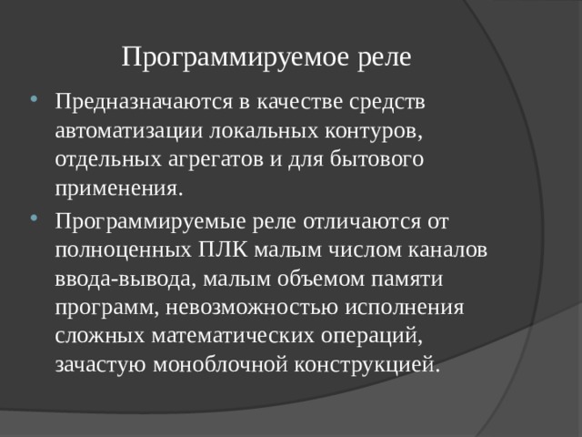 Программируемое реле Предназначаются в качестве средств автоматизации локальных контуров, отдельных агрегатов и для бытового применения. Программируемые реле отличаются от полноценных ПЛК малым числом каналов ввода-вывода, малым объемом памяти программ, невозможностью исполнения сложных математических операций, зачастую моноблочной конструкцией. 