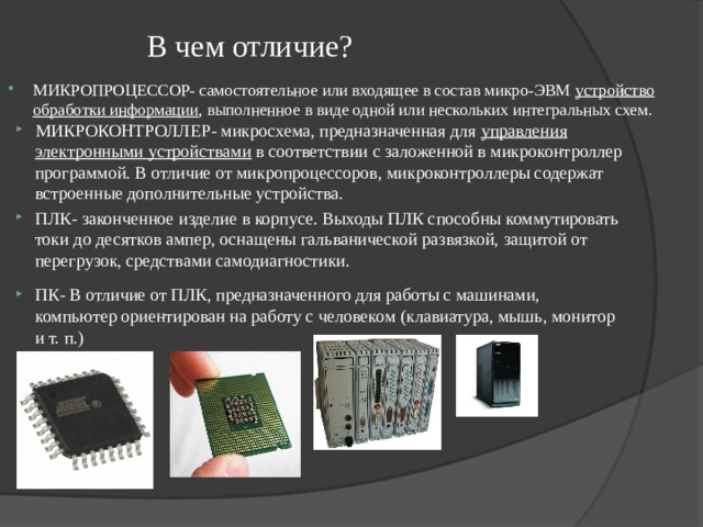 В чем отличие? МИКРОПРОЦЕССОР- самостоятельное или входящее в состав микро-ЭВМ устройство обработки информации , выполненное в виде одной или нескольких интегральных схем. МИКРОКОНТРОЛЛЕР- микросхема, предназначенная для управления электронными устройствами в соответствии с заложенной в микроконтроллер программой. В отличие от микропроцессоров, микроконтроллеры содержат встроенные дополнительные устройства. ПЛК- законченное изделие в корпусе. Выходы ПЛК способны коммутировать токи до десятков ампер, оснащены гальванической развязкой, защитой от перегрузок, средствами самодиагностики. ПК- В отличие от ПЛК, предназначенного для работы с машинами, компьютер ориентирован на работу с человеком (клавиатура, мышь, монитор и т. п.) 