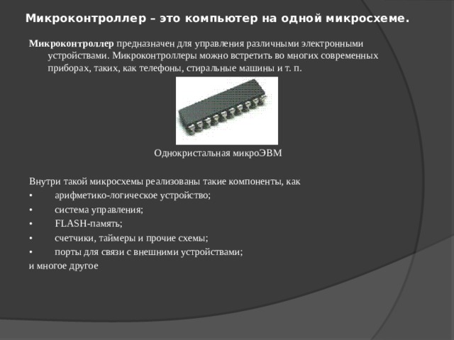 Микроконтроллер – это компьютер на одной микросхеме.    Микроконтроллер предназначен для управления различными электронными устройствами. Микроконтроллеры можно встретить во многих современных приборах, таких, как телефоны, стиральные машины и т. п.   Однокристальная микроЭВМ Внутри такой микросхемы реализованы такие компоненты, как •         арифметико-логическое устройство; •         система управления; •         FLASH-память; •         счетчики, таймеры и прочие схемы; •         порты для связи с внешними устройствами; и многое другое 