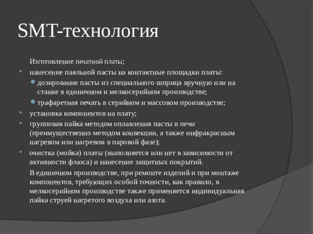 SMT-технология  Изготовление  печатной платы ; нанесение паяльной пасты на контактные площадки платы: дозирование пасты из специального шприца вручную или на станке в единичном и мелкосерийном производстве; трафаретная печать в серийном и массовом производстве; дозирование пасты из специального шприца вручную или на станке в единичном и мелкосерийном производстве; трафаретная печать в серийном и массовом производстве; установка компонентов на плату; групповая пайка методом оплавления пасты в печи (преимущественно методом конвекции, а также инфракрасным нагревом или нагревом в паровой фазе); очистка (мойка) платы (выполняется или нет в зависимости от активности флюса) и нанесение защитных покрытий.  В единичном производстве, при ремонте изделий и при монтаже компонентов, требующих особой точности, как правило, в мелкосерийном производстве также применяется индивидуальная пайка струей нагретого воздуха или азота. 