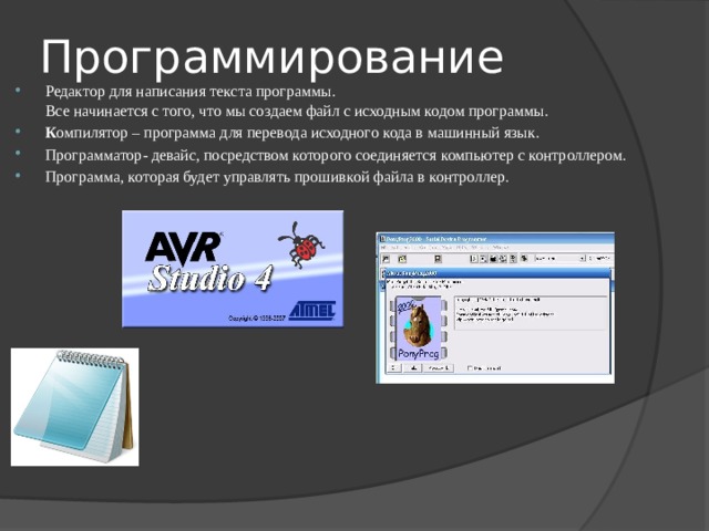 Программирование Редактор для написания текста программы.  Все начинается с того, что мы создаем файл с исходным кодом программы. К омпилятор – программа для перевода исходного кода в машинный язык. Программатор- девайс, посредством которого соединяется компьютер с контроллером. Программа, которая будет управлять прошивкой файла в контроллер. 