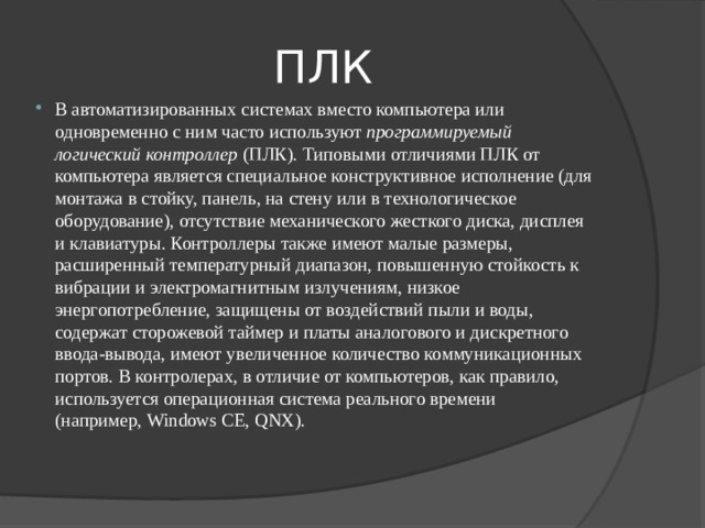 ПЛК В автоматизированных системах вместо компьютера или одновременно с ним часто используют  программируемый логический контроллер  (ПЛК). Типовыми отличиями ПЛК от компьютера является специальное конструктивное исполнение (для монтажа в стойку, панель, на стену или в технологическое оборудование), отсутствие механического жесткого диска, дисплея и клавиатуры. Контроллеры также имеют малые размеры, расширенный температурный диапазон, повышенную стойкость к вибрации и электромагнитным излучениям, низкое энергопотребление, защищены от воздействий пыли и воды, содержат сторожевой таймер и платы аналогового и дискретного ввода-вывода, имеют увеличенное количество коммуникационных портов. В контролерах, в отличие от компьютеров, как правило, используется операционная система реального времени (например, Windows CE, QNX). 