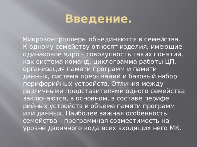 Введение.  Микроконтроллеры объединяются в семейства. К одному семейству относят изделия, имеющие одинаковое ядро – совокупность таких понятий, как система команд, циклограмма работы ЦП, ор­ганизация памяти программ и памяти данных, система прерываний и базо­вый набор периферийных устройств. Отличия между различными предста­вителями одного семейства заключаются, в основном, в составе перифе­рийных устройств и объеме памяти программ или данных. Наиболее важ­ная особенность семейства – программная совместимость на уровне двоичного кода всех входящих него МК. 
