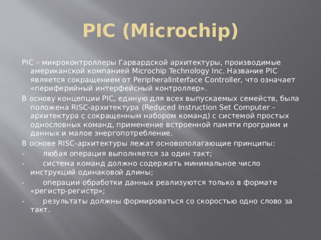 PIC (Microchip) PIC – микроконтроллеры Гарвардской архитектуры, производимые американской компанией Microchip Technology Inc. Название PIC является сокращением от PeripheralInterface Controller, что означает «периферийный интерфейсный контроллер». В основу концепции PIC, единую для всех выпускаемых семейств, была положена RISC-архитектура (Reduced Instruction Set Computer – архитектура с сокращенным набором команд) с системой простых однословных команд, применение встроенной памяти программ и данных и малое энергопотребление. В основе RISC-архитектуры лежат основополагающие принципы: -        любая операция выполняется за один такт; -        система команд должно содержать минимальное число инструкций одинаковой длины; -        операции обработки данных реализуются только в формате «регистр-регистр»; -        результаты должны формироваться со скоростью одно слово за такт. 