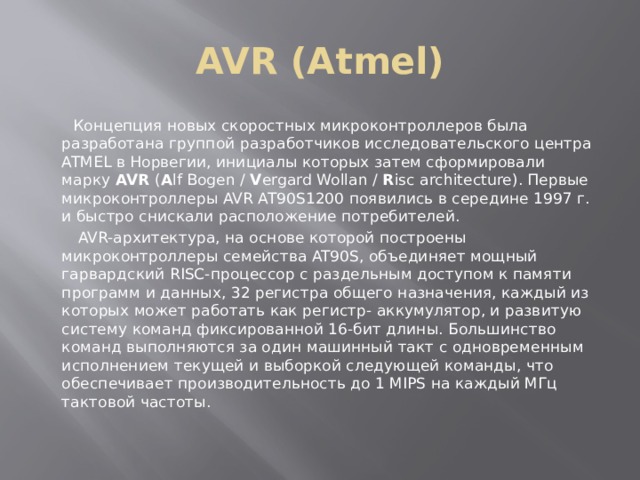 AVR (Atmel)  Концепция новых скоростных микроконтроллеров была разработана группой разработчиков исследовательского центра ATMEL в Норвегии, инициалы которых затем сформировали марку  AVR  ( A lf Bogen /  V ergard Wollan /  R isc architecture). Первые микроконтроллеры AVR AT90S1200 появились в середине 1997 г. и быстро снискали расположение потребителей.  AVR-архитектура, на основе которой построены микроконтроллеры семейства AT90S, объединяет мощный гарвардский RISC-процессор с раздельным доступом к памяти программ и данных, 32 регистра общего назначения, каждый из которых может работать как регистр- аккумулятор, и развитую систему команд фиксированной 16-бит длины. Большинство команд выполняются за один машинный такт с одновременным исполнением текущей и выборкой следующей команды, что обеспечивает производительность до 1 MIPS на каждый МГц тактовой частоты. 