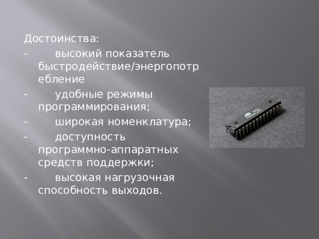 Достоинства: -        высокий показатель быстродействие/энергопотребление -        удобные режимы программирования; -        широкая номенклатура; -        доступность программно-аппаратных средств поддержки; -        высокая нагрузочная способность выходов. 