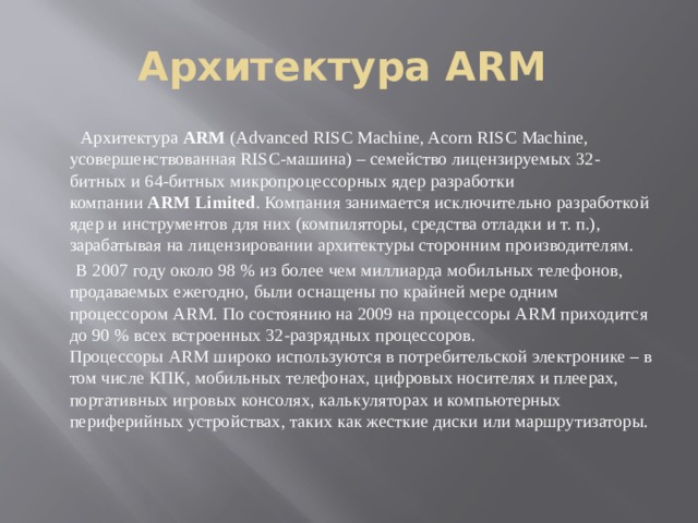 Архитектура ARM   Архитектура  ARM  (Advanced RISC Machine, Acorn RISC Machine, усовершенствованная RISC-машина) – семейство лицензируемых 32-битных и 64-битных микропроцессорных ядер разработки компании  ARM Limited . Компания занимается исключительно разработкой ядер и инструментов для них (компиляторы, средства отладки и т. п.), зарабатывая на лицензировании архитектуры сторонним производителям.  В 2007 году около 98 % из более чем миллиарда мобильных телефонов, продаваемых ежегодно, были оснащены по крайней мере одним процессором ARM. По состоянию на 2009 на процессоры ARM приходится до 90 % всех встроенных 32-разрядных процессоров. Процессоры ARM широко используются в потребительской электронике – в том числе КПК, мобильных телефонах, цифровых носителях и плеерах, портативных игровых консолях, калькуляторах и компьютерных периферийных устройствах, таких как жесткие диски или маршрутизаторы. 
