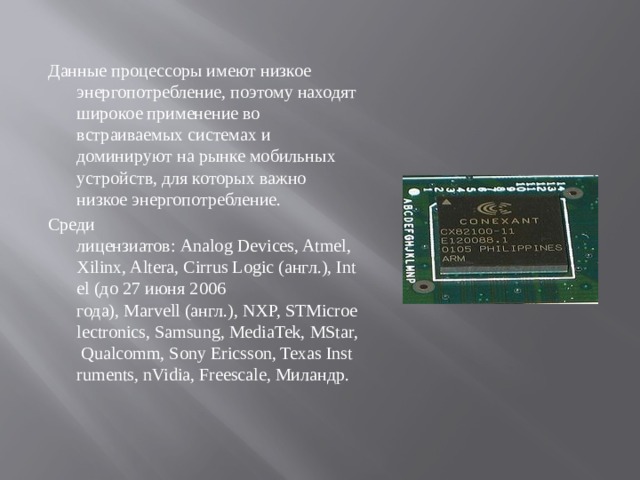 Данные процессоры имеют низкое энергопотребление, поэтому находят широкое применение во встраиваемых системах и доминируют на рынке мобильных устройств, для которых важно низкое энергопотребление. Среди лицензиатов: Analog Devices, Atmel, Xilinx, Altera, Cirrus Logic (англ.), Intel (до 27 июня 2006 года), Marvell (англ.), NXP, STMicroelectronics, Samsung, MediaTek, MStar, Qualcomm, Sony Ericsson, Texas Instruments, nVidia, Freescale, Миландр.   