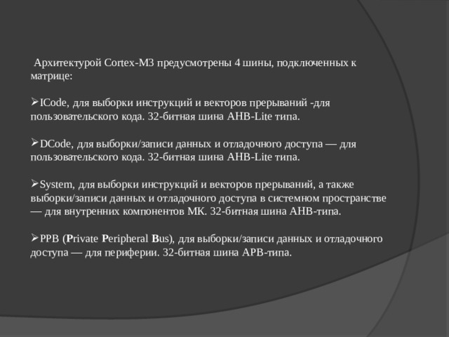  Архитектурой Cortex-M3 предусмотрены 4 шины, подключенных к матрице: ICode, для выборки инструкций и векторов прерываний -для пользовательского кода. 32-битная шина AHB-Lite типа.  DCode, для выборки/записи данных и отладочного доступа — для пользовательского кода. 32-битная шина AHB-Lite типа.  System, для выборки инструкций и векторов прерываний, а также выборки/записи данных и отладочного доступа в системном пространстве — для внутренних компонентов МК. 32-битная шина AHB-типа.  PPB ( P rivate  P eripheral  B us), для выборки/записи данных и отладочного доступа — для периферии. 32-битная шина APB-типа. 