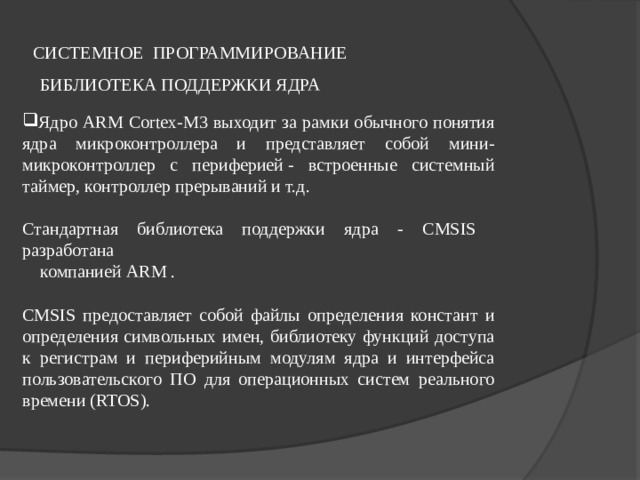 СИСТЕМНОЕ ПРОГРАММИРОВАНИЕ БИБЛИОТЕКА ПОДДЕРЖКИ ЯДРА Ядро ARM Cortex-M3 выходит за рамки обычного понятия ядра микроконтроллера и представляет собой мини-микроконтроллер с периферией - встроенные системный таймер, контроллер прерываний и т.д.  Стандартная библиотека поддержки ядра - CMSIS разработана  компанией ARM . CMSIS предоставляет собой файлы определения констант и определения символьных имен, библиотеку функций доступа к регистрам и периферийным модулям ядра и интерфейса пользовательского ПО для операционных систем реального времени (RTOS). . 