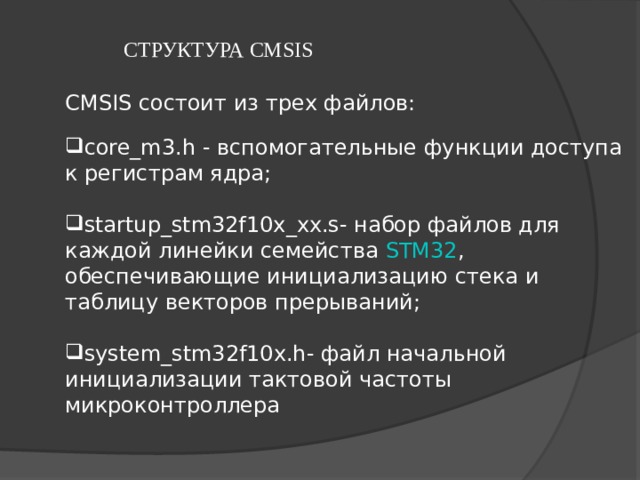 СТРУКТУРА CMSIS   CMSIS состоит из трех файлов: core_m3.h - вспомогательные функции доступа к регистрам ядра;  startup_stm32f10x_xx.s- набор файлов для каждой линейки семейства  STM32 , обеспечивающие инициализацию стека и таблицу векторов прерываний;  system_stm32f10x.h- файл начальной инициализации тактовой частоты микроконтроллера 
