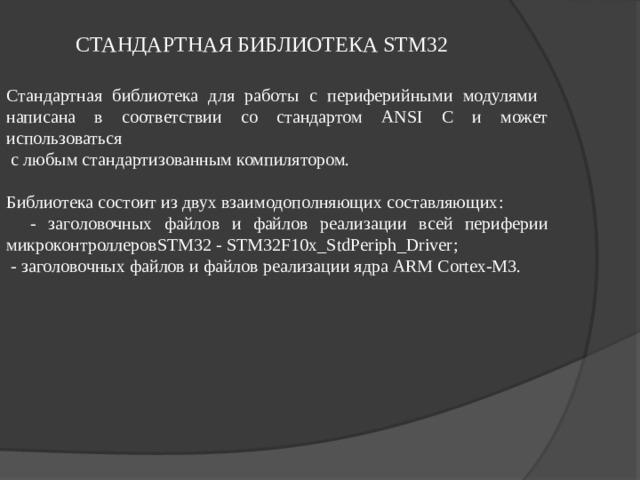 СТАНДАРТНАЯ БИБЛИОТЕКА STM32 Стандартная библиотека для работы с периферийными модулями написана в соответствии со стандартом ANSI C и может использоваться  с любым стандартизованным компилятором. Библиотека состоит из двух взаимодополняющих составляющих :  - заголовочных файлов и файлов реализации всей периферии микроконтроллеровSTM32 - STM32F10x_StdPeriph_Driver ;  - заголовочных файлов и файлов реализации ядра ARM Cortex-M3. 
