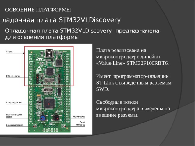 ОСВОЕНИЕ ПЛАТФОРМЫ Отладочная плата STM32VLDiscovery   Отладочная плата STM32VLDiscovery  предназначена для освоения платформы Плата реализована на микроконтроллере линейки «Value Line» STM32F100RBT6. Имеет программатор-отладчик ST-Link с выведенным разъемом SWD. Свободные ножки микроконтроллера выведены на внешние разъемы. 