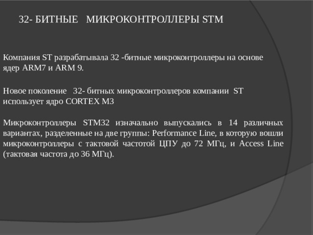 32- БИТНЫЕ МИКРОКОНТРОЛЛЕРЫ STM  Компания ST разрабатывала 32 - битные  микроконтроллеры на основе ядер ARM7 и ARM 9. Новое поколение  32- битных микроконтроллеров компании ST использует ядро CORTEX M3 Микроконтроллеры STM32 изначально выпускались в 14 различных вариантах, разделенные на две группы: Performance Line, в которую вошли микроконтроллеры с тактовой частотой ЦПУ до 72 МГц, и Access Line (тактовая частота до 36 МГц).  