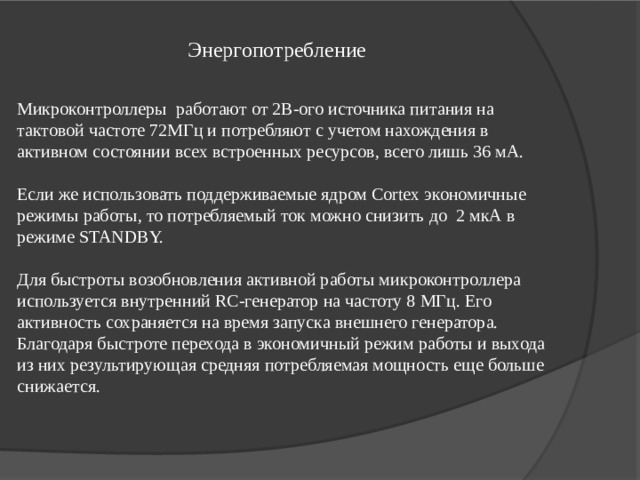 Энергопотребление  Микроконтроллеры работают от 2В-ого источника питания на тактовой частоте 72МГц и потребляют с учетом нахождения в активном состоянии всех встроенных ресурсов, всего лишь 36 мА. Если же использовать поддерживаемые ядром Cortex экономичные режимы работы, то потребляемый ток можно снизить до 2 мкА в режиме STANDBY. Для быстроты возобновления активной работы микроконтроллера используется внутренний RC-генератор на частоту 8 МГц. Его активность сохраняется на время запуска внешнего генератора. Благодаря быстроте перехода в экономичный режим работы и выхода из них результирующая средняя потребляемая мощность еще больше снижается. 