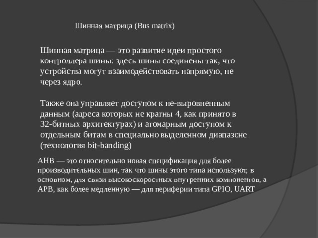 Шинная матрица ( Bus matrix) Шинная матрица — это развитие идеи простого контроллера шины: здесь шины соединены так, что устройства могут взаимодействовать напрямую, не через ядро. Также она управляет доступом к не-выровненным данным (адреса которых не кратны 4, как принято в 32-битных архитектурах) и атомарным доступом к отдельным битам в специально выделенном диапазоне (технология bit-banding) AHB — это относительно новая спецификация для более производительных шин, так что шины этого типа используют, в основном, для связи высокоскоростных внутренних компонентов, а APB, как более медленную — для периферии типа GPIO, UART   