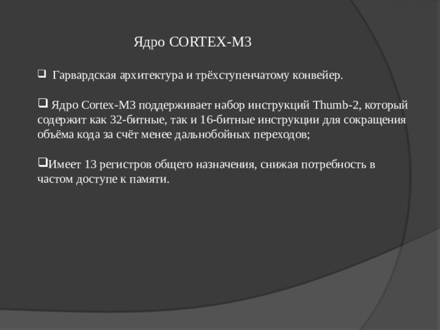 Ядро CORTEX- M 3  Гарвардская архитектура и трёхступенчатому конвейер.   Ядро Cortex-M3 поддерживает набор инструкций Thumb-2, который содержит как 32-битные, так и 16-битные инструкции для сокращения объёма кода за счёт менее дальнобойных переходов;  Имеет 13 регистров общего назначения, снижая потребность в частом доступе к памяти.   