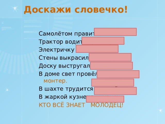 Доскажи словечко! Самолётом правит лётчик. Трактор водит тракторист. Электричку машинист. Стены выкрасил маляр. Доску выстругал столяр. В доме свет провёл монтер. В шахте трудится шахтёр. В жаркой кузнеце кузнец. КТО ВСЁ ЗНАЕТ МОЛОДЕЦ! 