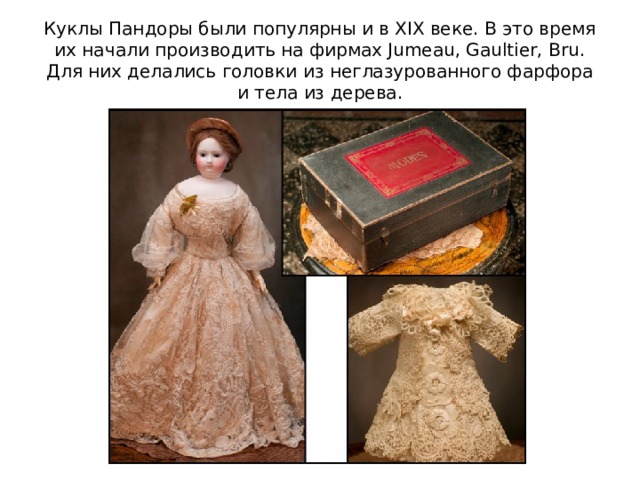 Куклы Пандоры были популярны и в XIX веке. В это время их начали производить на фирмах Jumeau, Gaultier, Bru. Для них делались головки из неглазурованного фарфора и тела из дерева. 