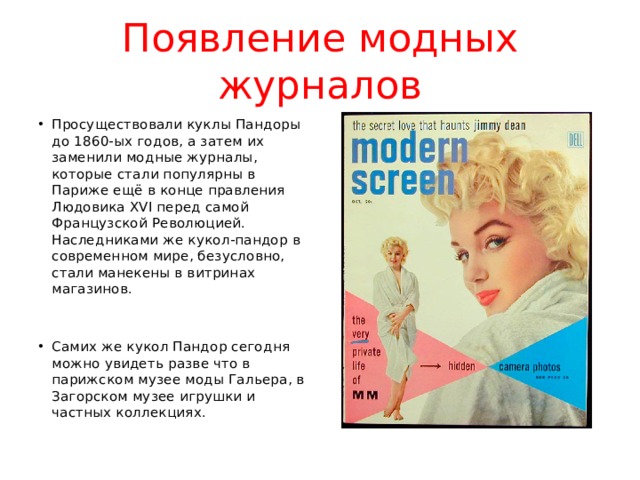 Появление модных журналов Просуществовали куклы Пандоры до 1860-ых годов, а затем их заменили модные журналы, которые стали популярны в Париже ещё в конце правления Людовика XVI перед самой Французской Революцией. Наследниками же кукол-пандор в современном мире, безусловно, стали манекены в витринах магазинов. Самих же кукол Пандор сегодня можно увидеть разве что в парижском музее моды Гальера, в Загорском музее игрушки и частных коллекциях. 