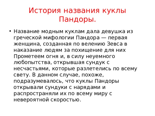История названия куклы Пандоры. Название модным куклам дала девушка из греческой мифологии Пандора — первая женщина, созданная по велению Зевса в наказание людям за похищение для них Прометеем огня и, в силу неуемного любопытства, открывшая сундук с несчастьями, которые разлетелись по всему свету. В данном случае, похоже, подразумевалось, что куклы Пандоры открывали сундуки с нарядами и распространяли их по всему миру с невероятной скоростью. 