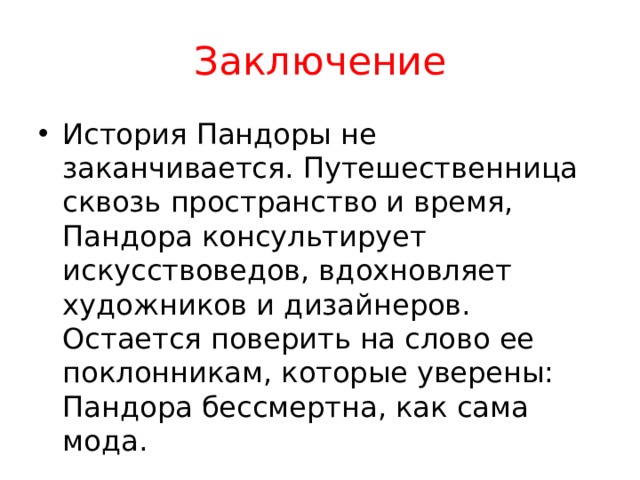 Заключение История Пандоры не заканчивается. Путешественница сквозь пространство и время, Пандора консультирует искусствоведов, вдохновляет художников и дизайнеров. Остается поверить на слово ее поклонникам, которые уверены: Пандора бессмертна, как сама мода. 