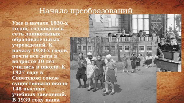 Начало преобразований Уже в начале 1930-х годов, создавалась сеть дошкольных образовательных учреждений. К началу 1930-х годов, почти все дети в возрасте 10 лет учились в школе. К 1927 году в Советском союзе существовало около 148 высших учебных заведений. В 1939 году наша страна заняла первое место в мире по количеству студентов. 