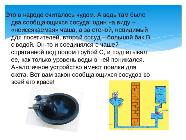 Это в народе считалось чудом. А ведь там было два сообщающихся сосуда: один на виду – «неиссякаемая» чаша, а за стеной, невидимый для посетителей, второй сосуд – большой бак В с водой. Он-то и соединялся с чашей спрятанной под полом трубой С, и подпитывал ее, как только уровень воды в ней понижался. Аналогичное устройство имеют поилки для скота. Вот вам закон сообщающихся сосудов во всей его красе! 