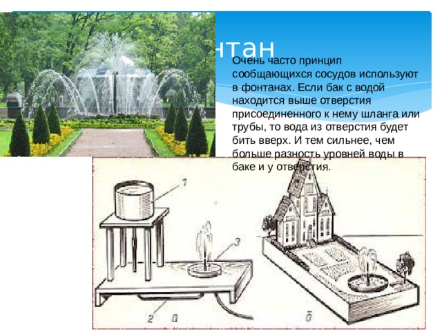  Фонтан Очень часто принцип сообщающихся сосудов используют в фонтанах. Если бак с водой находится выше отверстия присоединенного к нему шланга или трубы, то вода из отверстия будет бить вверх. И тем сильнее, чем больше разность уровней воды в баке и у отверстия. 