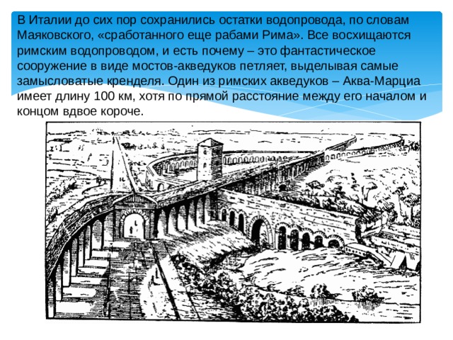 В Италии до сих пор сохранились остатки водопровода, по словам Маяковского, «сработанного еще рабами Рима». Все восхищаются римским водопроводом, и есть почему – это фантастическое сооружение в виде мостов-акведуков петляет, выделывая самые замысловатые кренделя. Один из римских акведуков – Аква-Марциа имеет длину 100 км, хотя по прямой расстояние между его началом и концом вдвое короче. 