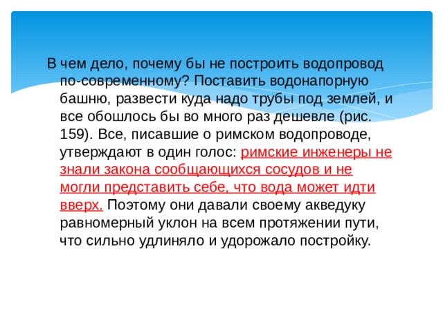В чем дело, почему бы не построить водопровод по-современному? Поставить водонапорную башню, развести куда надо трубы под землей, и все обошлось бы во много раз дешевле (рис. 159). Все, писавшие о римском водопроводе, утверждают в один голос: римские инженеры не знали закона сообщающихся сосудов и не могли представить себе, что вода может идти вверх. Поэтому они давали своему акведуку равномерный уклон на всем протяжении пути, что сильно удлиняло и удорожало постройку. 