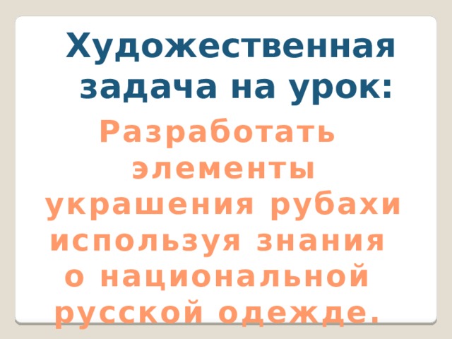 Художественная  задача на урок:  Разработать  элементы  украшения рубахи используя знания о национальной русской одежде. 