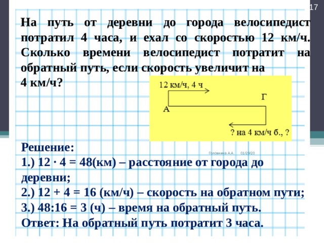  На путь от деревни до города велосипедист потратил 4 часа, и ехал со скоростью 12 км/ч. Сколько времени велосипедист потратит на обратный путь, если скорость увеличит на 4 км/ч? Решение: 1.) 12 ∙ 4 = 48(км) – расстояние от города до деревни; 2.) 12 + 4 = 16 (км/ч) – скорость на обратном пути; 3.) 48:16 = 3 (ч) – время на обратный путь. Ответ: На обратный путь потратит 3 часа. Головнина А.А. 01/29/20 