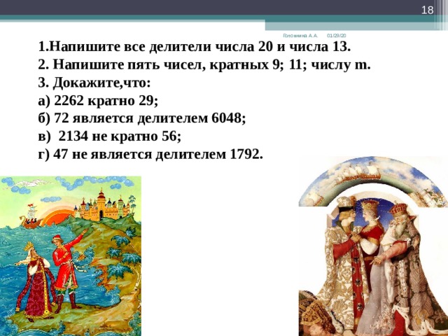  01/29/20 Головнина А.А. 1.Напишите все делители числа 20 и числа 13. 2. Напишите пять чисел, кратных 9; 11; числу m . 3. Докажите,что: а) 2262 кратно 29; б) 72 является делителем 6048; в) 2134 не кратно 56; г) 47 не является делителем 1792. 