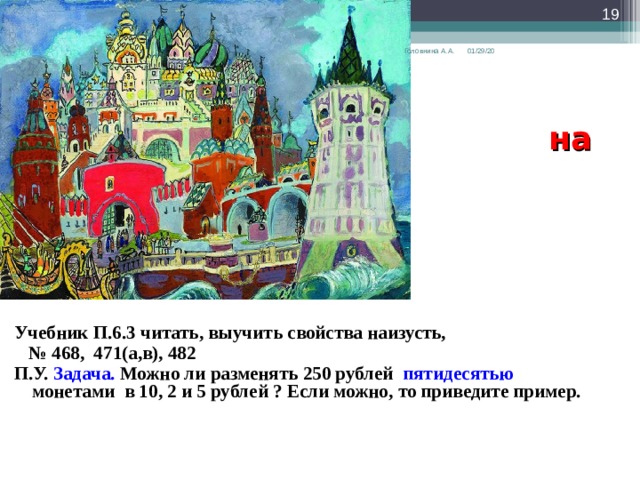  01/29/20 Головнина А.А.  Задание  на дом  Учебник П.6.3 читать, выучить свойства наизусть, № 468, 471(а,в), 482 П.У. Задача. Можно ли разменять 250 рублей пятидесятью монетами в 10, 2 и 5 рублей ? Если можно, то приведите пример.      