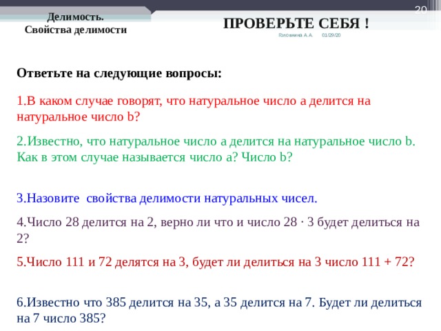  Делимость. Свойства делимости ПРОВЕРЬТЕ СЕБЯ ! 01/29/20 Головнина А.А. Ответьте на следующие вопросы: 1.В каком случае говорят, что натуральное число a делится на натуральное число b ? 2.Известно, что натуральное число a делится на натуральное число b . Как в этом случае называется число a ? Число b ? 3.Назовите свойства делимости натуральных чисел. 4.Число 28 делится на 2, верно ли что и число 28 · 3 будет делиться на 2? 5.Число 111 и 72 делятся на 3, будет ли делиться на 3 число 111 + 72? 6.Известно что 385 делится на 35, а 35 делится на 7. Будет ли делиться на 7 число 385? 