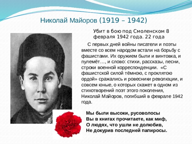 Николай Майоров  (1919 – 1942) Убит в бою под Смоленском 8 февраля 1942 года. 22 года  С первых дней войны писатели и поэты вместе со всем народом встали на борьбу с фашистами. Их оружием были и винтовка, и пулемёт…, и слово: стихи, рассказы, песни, строки военной корреспонденции. «С фашистской силой тёмною, с проклятою ордой» сражались и ровесники революции, и совсем юные, о которых скажет в одном из стихотворений поэт этого поколения, Николай Майоров, погибший в феврале 1942 года. Мы были высоки, русоволосы Вы в книгах прочитаете, как миф, О людях, что ушли не долюбив, Не докурив последней папиросы.