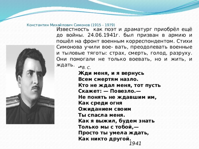 Константин Михайлович Симонов (1915 - 1979)   Известность как поэт и драматург приобрёл ещё до войны. 24.06.1941г. был призван в армию и пошёл на фронт военным корреспондентом. Стихи Симонова учили вое- вать, преодолевать военные и тыловые тяготы: страх, смерть, голод, разруху. Они помогали не только воевать, но и жить, и ждать. * В. C. Жди меня, и я вернусь  Всем смертям назло.  Кто не ждал меня, тот пусть  Скажет: — Повезло.—  Не понять не ждавшим им,  Как среди огня  Ожиданием своим  Ты спасла меня.  Как я выжил, будем знать  Только мы с тобой,—  Просто ты умела ждать,  Как никто другой.  1941